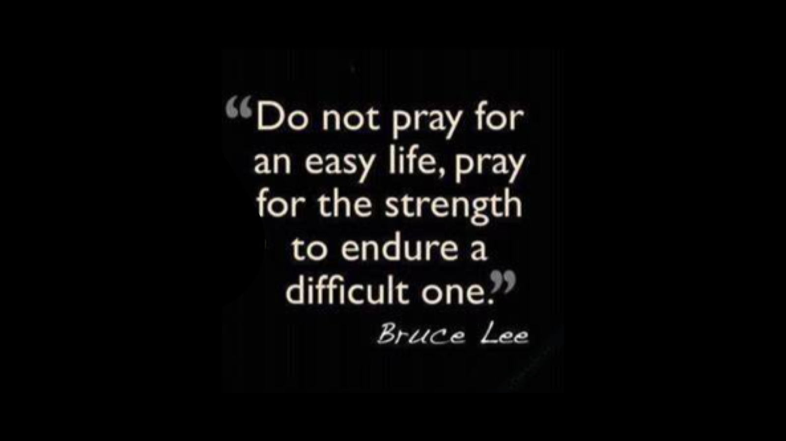Do not pray for an easy life; pray for the strength to endure a difficult one.”

-Bruce Lee